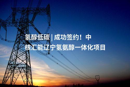 氫醇低碳 | 成功簽約！中核匯能遼寧氫氨醇一體化項目