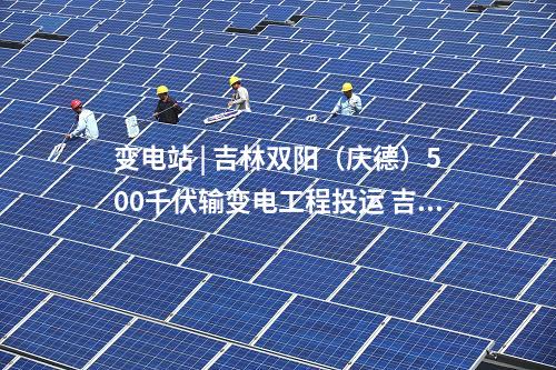 變電站 | 吉林雙陽（慶德）500千伏輸變電工程投運(yùn) 吉林電網(wǎng)中部形成500千伏雙環(huán)網(wǎng)