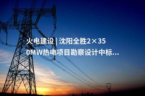 火電建設 | 沈陽全勝2×350MW熱電項目勘察設計中標候選人公示