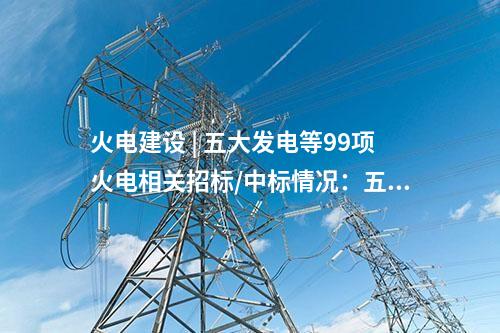 火電建設 | 五大發電等99項火電相關招標/中標情況：五通一平、三大主機等