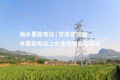 抽水蓄能電站 | 甘肅皇城抽水蓄能電站上水庫大壩啟動填筑