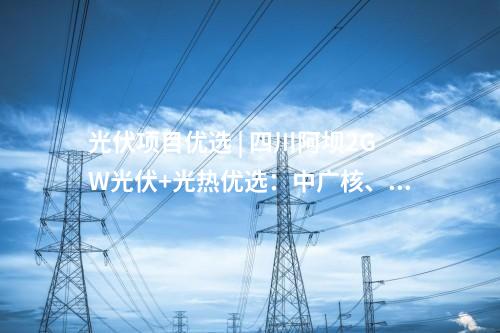 光伏項目優選 | 四川阿壩2GW光伏+光熱優選：中廣核、中國電建、蜀道清潔能源集團等入圍