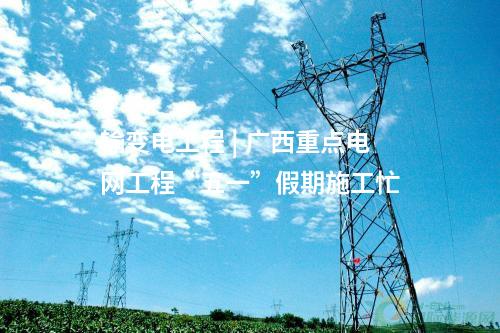 輸變電工程 | 廣西重點(diǎn)電網(wǎng)工程“五一”假期施工忙