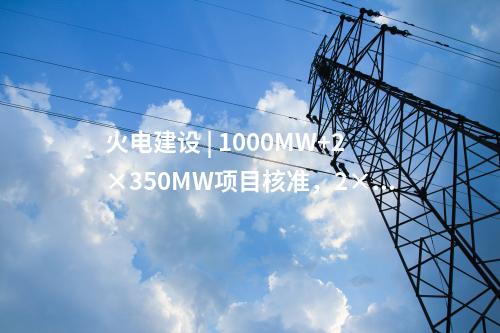 火電建設 | 1000MW+2×350MW項目核準，2×1000MW項目通過可研審查！