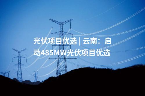 光伏項目優選 | 云南：啟動485MW光伏項目優選