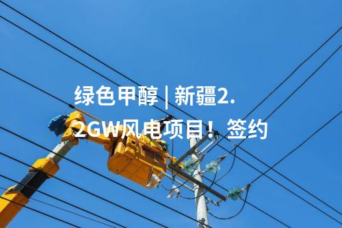 綠色甲醇 | 新疆2.2GW風電項目！簽約