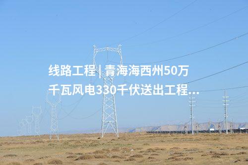 線路工程 | 青海海西州50萬千瓦風電330千伏送出工程全線貫通
