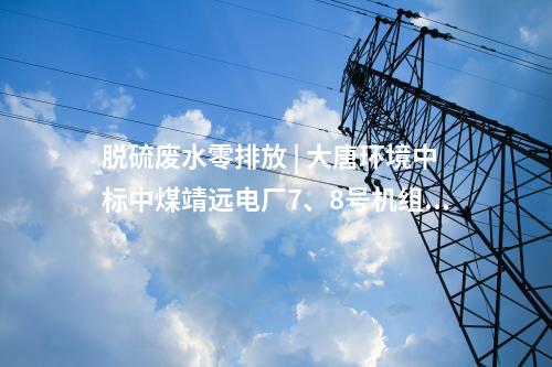 脫硫廢水零排放 | 大唐環境中標中煤靖遠電廠7、8號機組脫硫廢水零排放改造項目EPC