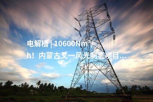 電解槽 | 10600Nm3/h！內蒙古又一風光制氫項目獲批