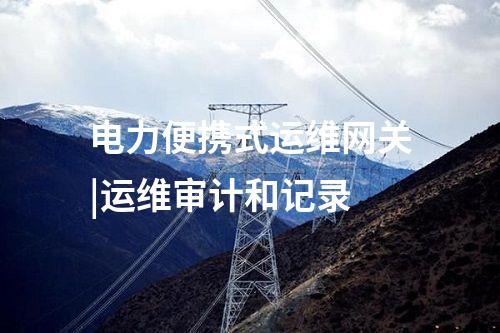 電力便攜式運維網關|運維審計和記錄