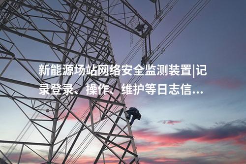新能源場站<a href=http://www.h7484.cn/info/2.html target=_blank class=infotextkey>網絡安全監測裝置</a>|記錄登錄、操作、維護等日志信息。