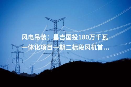 風電吊裝：昌吉國投180萬千瓦一體化項目一期二標段風機首吊完成！