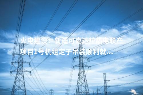火電建設：新疆可克達拉熱電聯產項目1號機組定子吊裝順利就位