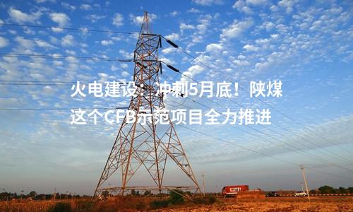 火電建設(shè)：沖刺5月底！陜煤這個CFB示范項目全力推進(jìn)