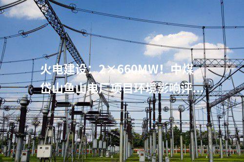 火電建設：2×660MW！中煤岱山魚山電廠項目環境影響評價公示